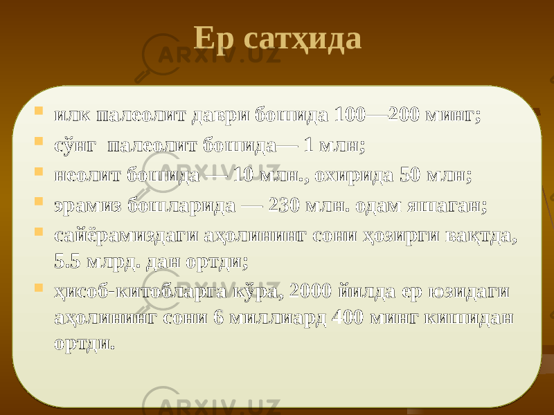  Ер сатҳида  илк палеолит даври бошида 100—200 минг;  сўнг палеолит бошида— 1 млн;  неолит боши да — 10 млн., охирида 50 млн;  эрамиз бошларида — 230 млн. одам яшаган;  сайёрамиздаги аҳолининг сони ҳозирги вақтда, 5.5 млрд. дан ортди;  ҳисоб-китобларга кўра, 2000 йилда ер юзидаги аҳолининг сони 6 мил лиард 400 минг кишидан ортди. 