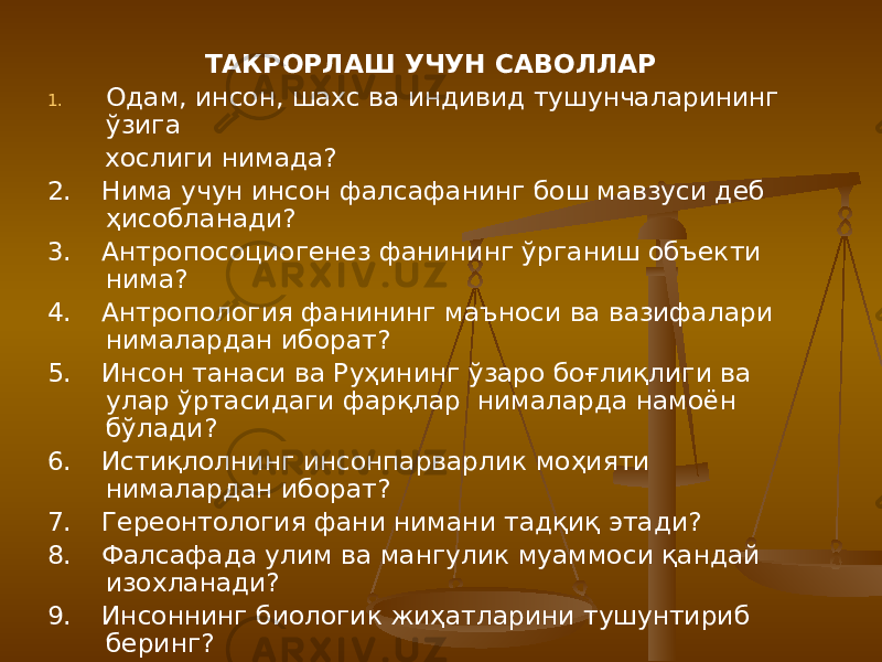 ТАКРОРЛАШ УЧУН САВОЛЛАР 1. Одам, инсон, шахс ва индивид тушунчаларининг ўзига хослиги нимада? 2. Нима учун инсон фалсафанинг бош мавзуси деб ҳисобланади? 3. Антропосоциогенез фанининг ўрганиш объекти нима? 4. Антропология фанининг маъноси ва вазифалари нималардан иборат? 5. Инсон танаси ва Руҳининг ўзаро боғлиқлиги ва улар ўртасидаги фарқлар нималарда намоён бўлади? 6. Истиқлолнинг инсонпарварлик моҳияти нималардан иборат? 7. Гереонтология фани нимани тадқиқ этади? 8. Фалсафада улим ва мангулик муаммоси қандай изохланади? 9. Инсоннинг биологик жиҳатларини тушунтириб беринг? 10. Демократик жамият қуриш жараёнида шахс ва эркинлиги ва қадриятлари муаммоси қандай ҳал қилинмокда? 