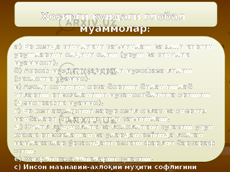 Ҳозирги кундаги глобал муаммолар : а) Ер юзида тинчликни таъминлаш ва ялпи киргин урушларини олдини олиш (уруш ва тинчлик муаммоси); б) Атроф-муҳитни самарали муҳофаза қилиш (экологик муаммо): в) Аҳоли сонининг орта бориши билан ишлаб чиқариш ривожланиши мутаносиблигига эришиш (демографик муаммо); г) Ер юзи ахолисини зарур озиқ-овқат ва энергия манбалари билан ишончли таъминлаш; д) Очлиқ қашшоқлик ва қолоқликни тугатиш учун юксак ривожланган ва улардан кейинда қолган мамлакатлар ўртасидаги кескин фарқни бартараф этиш; е) Хавфли касалликларни тугатиш; с) Инсон маънавий-ахлоқий муҳити софлигини таъминлаш (этикология муаммоси) ва бошқалар. 