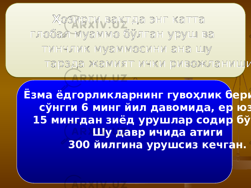  Ҳ озирги вақтда энг катта глобал муаммо бўлган уруш ва тинчлик муаммосини ана шу тарзда жамият ички ривожланиши жараёнлари майдонга келтирган. Ёзма ёдгорликларнинг гувоҳлик беришича, сўнгги 6 минг йил давомида, ер юзида 15 мингдан зиёд урушлар содир бўлган. Шу давр ичида атиги 300 йилгина урушсиз кечган. 