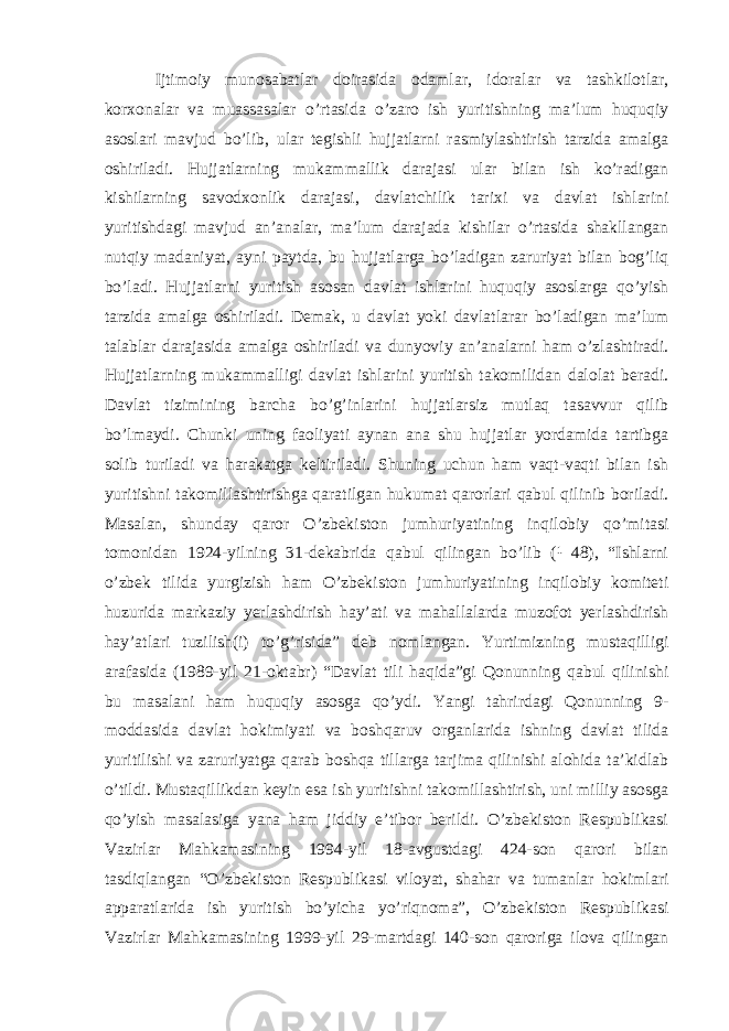  Ijtimoiy munosabatlar doirasida odamlar, idoralar va tashkilotlar, korxonalar va muassasalar o’rtasida o’zaro ish yuritishning ma’lum huquqiy asoslari mavjud bo’lib, ular tegishli hujjatlarni rasmiylashtirish tarzida amalga oshiriladi. Hujjatlarning mukammallik darajasi ular bilan ish ko’radigan kishilarning savodxonlik darajasi, davlatchilik tarixi va davlat ishlarini yuritishdagi mavjud an’analar, ma’lum darajada kishilar o’rtasida shakllangan nutqiy madaniyat, ayni paytda, bu hujjatlarga bo’ladigan zaruriyat bilan bog’liq bo’ladi. Hujjatlarni yuritish asosan davlat ishlarini huquqiy asoslarga qo’yish tarzida amalga oshiriladi. Demak, u davlat yoki davlatlarar bo’ladigan ma’lum talablar darajasida amalga oshiriladi va dunyoviy an’analarni ham o’zlashtiradi. Hujjatlarning mukammalligi davlat ishlarini yuritish takomilidan dalolat beradi. Davlat tizimining barcha bo’g’inlarini hujjatlarsiz mutlaq tasavvur qilib bo’lmaydi. Chunki uning faoliyati aynan ana shu hujjatlar yordamida tartibga solib turiladi va harakatga keltiriladi. Shuning uchun ham vaqt-vaqti bilan ish yuritishni takomillashtirishga qaratilgan hukumat qarorlari qabul qilinib boriladi. Masalan, shunday qaror O’zbekiston jumhuriyatining inqilobiy qo’mitasi tomonidan 1924-yilning 31-dekabrida qabul qilingan bo’lib (¹ 48), “Ishlarni o’zbek tilida yurgizish ham O’zbekiston jumhuriyatining inqilobiy komiteti huzurida markaziy yerlashdirish hay’ati va mahallalarda muzofot yerlashdirish hay’atlari tuzilish(i) to’g’risida” deb nomlangan. Yurtimizning mustaqilligi arafasida (1989-yil 21-oktabr) “Davlat tili haqida”gi Qonunning qabul qilinishi bu masalani ham huquqiy asosga qo’ydi. Yangi tahrirdagi Qonunning 9- moddasida davlat hokimiyati va boshqaruv organlarida ishning davlat tilida yuritilishi va zaruriyatga qarab boshqa tillarga tarjima qilinishi alohida ta’kidlab o’tildi. Mustaqillikdan keyin esa ish yuritishni takomillashtirish, uni milliy asosga qo’yish masalasiga yana ham jiddiy e’tibor berildi. O’zbekiston Respublikasi Vazirlar Mahkamasining 1994-yil 18-avgustdagi 424-son qarori bilan tasdiqlangan “O’zbekiston Respublikasi viloyat, shahar va tumanlar hokimlari apparatlarida ish yuritish bo’yicha yo’riqnoma”, O’zbekiston Respublikasi Vazirlar Mahkamasining 1999-yil 29-martdagi 140-son qaroriga ilova qilingan 