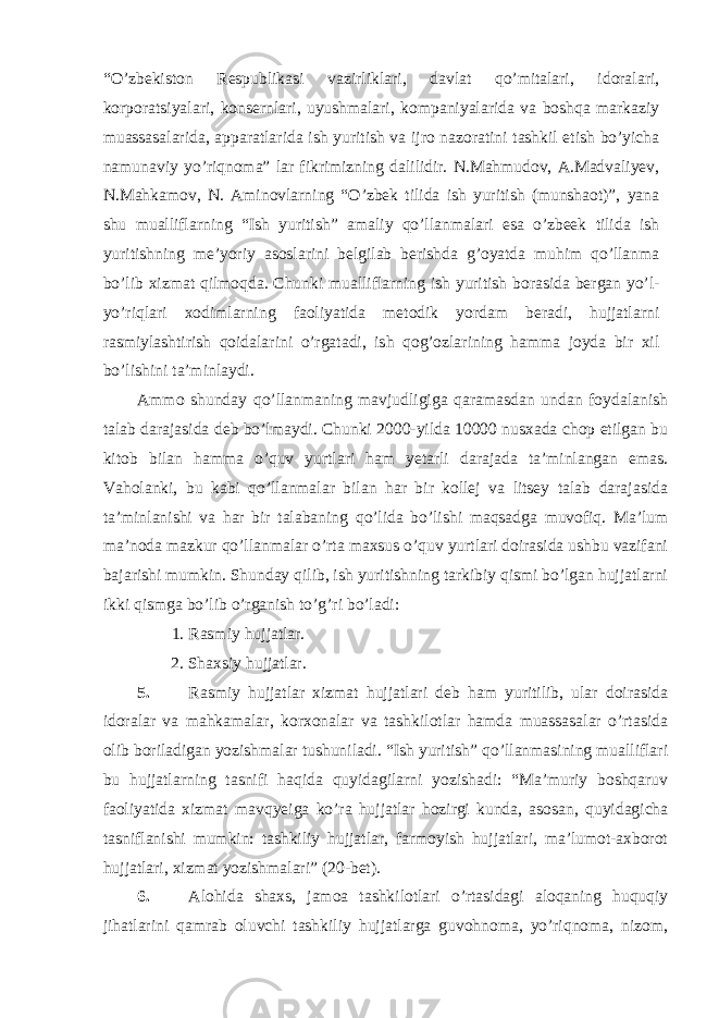 “O’zbekiston Respublikasi vazirliklari, davlat qo’mitalari, idoralari, korporatsiyalari, konsernlari, uyushmalari, kompaniyalarida va boshqa markaziy muassasalarida, apparatlarida ish yuritish va ijro nazoratini tashkil etish bo’yicha namunaviy yo’riqnoma” lar fikrimizning dalilidir. N.Mahmudov, A.Madvaliyev, N.Mahkamov, N. Aminovlarning “O’zbek tilida ish yuritish (munshaot)”, yana shu mualliflarning “Ish yuritish” amaliy qo’llanmalari esa o’zbeek tilida ish yuritishning me’yoriy asoslarini belgilab berishda g’oyatda muhim qo’llanma bo’lib xizmat qilmoqda. Chunki mualliflarning ish yuritish borasida bergan yo’l- yo’riqlari xodimlarning faoliyatida metodik yordam beradi, hujjatlarni rasmiylashtirish qoidalarini o’rgatadi, ish qog’ozlarining hamma joyda bir xil bo’lishini ta’minlaydi. Ammo shunday qo’llanmaning mavjudligiga qaramasdan undan foydalanish talab darajasida deb bo’lmaydi. Chunki 2000-yilda 10000 nusxada chop etilgan bu kitob bilan hamma o’quv yurtlari ham yetarli darajada ta’minlangan emas. Vaholanki, bu kabi qo’llanmalar bilan har bir kollej va litsey talab darajasida ta’minlanishi va har bir talabaning qo’lida bo’lishi maqsadga muvofiq. Ma’lum ma’noda mazkur qo’llanmalar o’rta maxsus o’quv yurtlari doirasida ushbu vazifani bajarishi mumkin. Shunday qilib, ish yuritishning tarkibiy qismi bo’lgan hujjatlarni ikki qismga bo’lib o’rganish to’g’ri bo’ladi: 1. Rasmiy hujjatlar. 2. Shaxsiy hujjatlar. 5. Rasmiy hujjatlar xizmat hujjatlari deb ham yuritilib, ular doirasida idoralar va mahkamalar, korxonalar va tashkilotlar hamda muassasalar o’rtasida olib boriladigan yozishmalar tushuniladi. “Ish yuritish” qo’llanmasining mualliflari bu hujjatlarning tasnifi haqida quyidagilarni yozishadi: “Ma’muriy boshqaruv faoliyatida xizmat mavqyeiga ko’ra hujjatlar hozirgi kunda, asosan, quyidagicha tasniflanishi mumkin: tashkiliy hujjatlar, farmoyish hujjatlari, ma’lumot-axborot hujjatlari, xizmat yozishmalari” (20-bet). 6. Alohida shaxs, jamoa tashkilotlari o’rtasidagi aloqaning huquqiy jihatlarini qamrab oluvchi tashkiliy hujjatlarga guvohnoma, yo’riqnoma, nizom, 