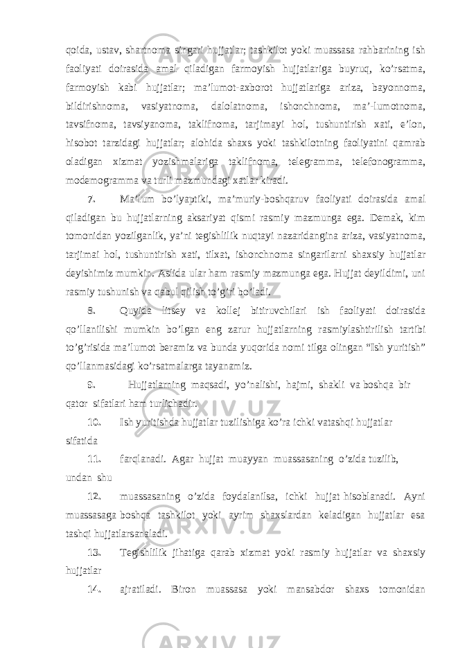 qoida, ustav, shartnoma singari hujjatlar; tashkilot yoki muassasa rahbarining ish faoliyati doirasida amal qiladigan farmoyish hujjatlariga buyruq, ko’rsatma, farmoyish kabi hujjatlar; ma’lumot-axborot hujjatlariga ariza, bayonnoma, bildirishnoma, vasiyatnoma, dalolatnoma, ishonchnoma, ma’-lumotnoma, tavsifnoma, tavsiyanoma, taklifnoma, tarjimayi hol, tushuntirish xati, e’lon, hisobot tarzidagi hujjatlar; alohida shaxs yoki tashkilotning faoliyatini qamrab oladigan xizmat yozishmalariga taklifnoma, telegramma, telefonogramma, modemogramma va turli mazmundagi xatlar kiradi. 7. Ma’lum bo’lyaptiki, ma’muriy-boshqaruv faoliyati doirasida amal qiladigan bu hujjatlarning aksariyat qismi rasmiy mazmunga ega. Demak, kim tomonidan yozilganlik, ya’ni tegishlilik nuqtayi nazaridangina ariza, vasiyatnoma, tarjimai hol, tushuntirish xati, tilxat, ishonchnoma singarilarni shaxsiy hujjatlar deyishimiz mumkin. Aslida ular ham rasmiy mazmunga ega. Hujjat deyildimi, uni rasmiy tushunish va qabul qilish to’g’ri bo’ladi. 8. Quyida litsey va kollej bitiruvchilari ish faoliyati doirasida qo’llanilishi mumkin bo’lgan eng zarur hujjatlarning rasmiylashtirilish tartibi to’g’risida ma’lumot beramiz va bunda yuqorida nomi tilga olingan “Ish yuritish” qo’llanmasidagi ko’rsatmalarga tayanamiz. 9. Hujjatlarning maqsadi, yo’nalishi, hajmi, shakli va boshqa bir qator sifatlari ham turlichadir. 10. Ish yuritishda hujjatlar tuzilishiga ko’ra ichki vatashqi hujjatlar sifatida 11. farqlanadi. Agar hujjat muayyan muassasaning o’zida tuzilib, undan shu 12. muassasaning o’zida foydalanilsa, ichki hujjat hisoblanadi. Ayni muassasaga boshqa tashkilot yoki ayrim shaxslardan keladigan hujjatlar esa tashqi hujjatlarsanaladi. 13. Tegishlilik jihatiga qarab xizmat yoki rasmiy hujjatlar va shaxsiy hujjatlar 14. ajratiladi. Biron muassasa yoki mansabdor shaxs tomonidan 