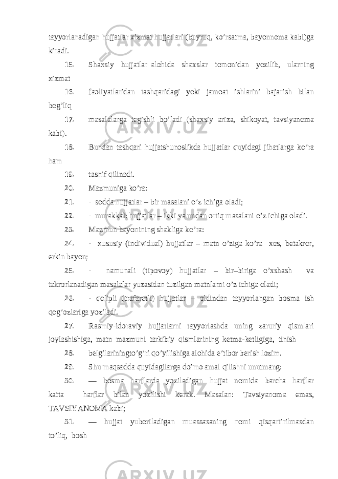 tayyorlanadigan hujjatlar xizmat hujjatlari (buyruq, ko’rsatma, bayonnoma kabi)ga kiradi. 15. Shaxsiy hujjatlar alohida shaxslar tomonidan yozilib, ularning xizmat 16. faoliyatlaridan tashqaridagi yoki jamoat ishlarini bajarish bilan bog’liq 17. masalalarga tegishli bo’ladi (shaxsiy ariza, shikoyat, tavsiyanoma kabi). 18. Bundan tashqari hujjatshunoslikda hujjatlar quyidagi jihatlarga ko’ra ham 19. tasnif qilinadi. 20. Mazmuniga ko’ra: 21. - sodda hujjatlar – bir masalani o’z ichiga oladi; 22. - murakkab hujjatlar – ikki va undan ortiq masalani o’z ichiga oladi. 23. Mazmun bayonining shakliga ko’ra: 24. - xususiy (individual) hujjatlar – matn o’ziga ko’ra xos, betakror, erkin bayon; 25. - namunali (tipovoy) hujjatlar – bir–biriga o’xshash va takrorlanadigan masalalar yuzasidan tuzilgan matnlarni o’z ichiga oladi; 26. - qolipli (trafaretli) hujjatlar – oldindan tayyorlangan bosma ish qog’ozlariga yoziladi. 27. Rasmiy-idoraviy hujjatlarni tayyorlashda uning zaruriy qismlari joylashishiga, matn mazmuni tarkibiy qismlarining ketma-ketligiga, tinish 28. belgilariningto’g’ri qo’yilishiga alohida e’tibor berish lozim. 29. Shu maqsadda quyidagilarga doimo amal qilishni unutmang: 30. — bosma harflarda yoziladigan hujjat nomida barcha harflar katta harflar bilan yozilishi kerak. Masalan: Tavsiyanoma emas, TAVSIYANOMA kabi; 31. — hujjat yuboriladigan muassasaning nomi qisqartirilmasdan to’liq, bosh 