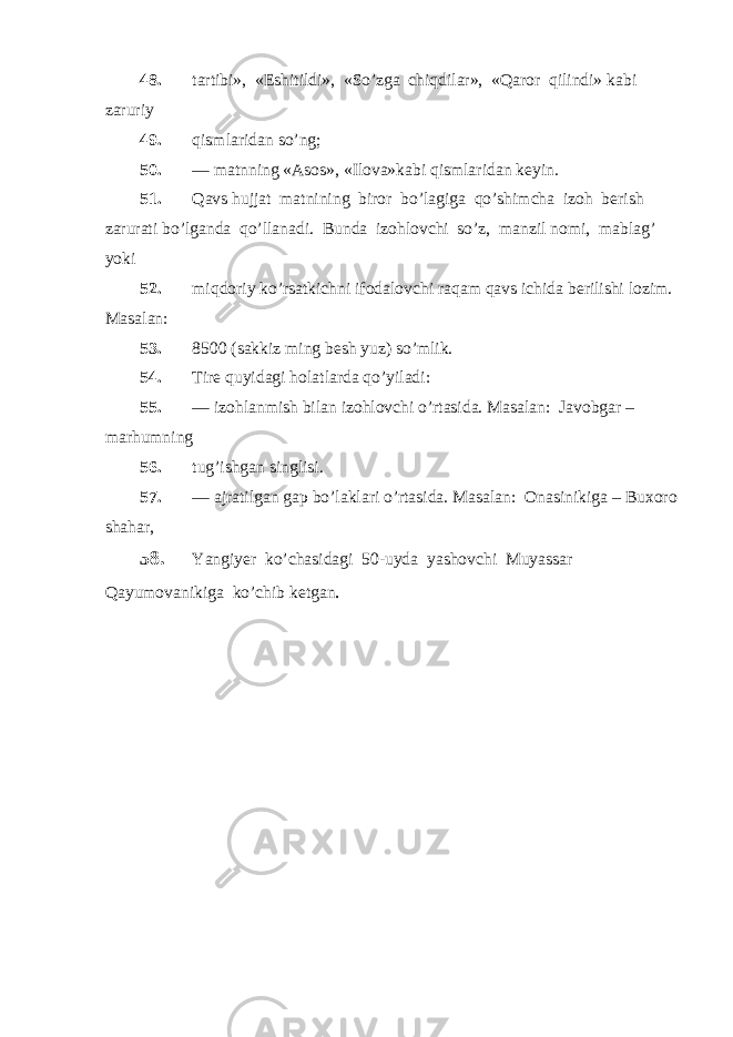 48. tartibi», «Eshitildi», «So’zga chiqdilar», «Qaror qilindi» kabi zaruriy 49. qismlaridan so’ng; 50. — matnning «Asos», «Ilova»kabi qismlaridan keyin. 51. Qavs hujjat matnining biror bo’lagiga qo’shimcha izoh berish zarurati bo’lganda qo’llanadi. Bunda izohlovchi so’z, manzil nomi, mablag’ yoki 52. miqdoriy ko’rsatkichni ifodalovchi raqam qavs ichida berilishi lozim. Masalan: 53. 8500 (sakkiz ming besh yuz) so’mlik. 54. Tire quyidagi holatlarda qo’yiladi: 55. — izohlanmish bilan izohlovchi o’rtasida. Masalan: Javobgar – marhumning 56. tug’ishgan singlisi. 57. — ajratilgan gap bo’laklari o’rtasida. Masalan: Onasinikiga – Buxoro shahar, 58. Yangiyer ko’chasidagi 50-uyda yashovchi Muyassar Qayumovanikiga ko’chib ketgan . 