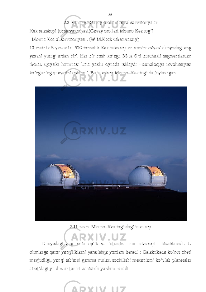 2.2 Kanar va Gavay orollardagi observatoriyalar Kek telaskopi ( observatoriyasi ) Gavay orollari Mouno Kea tog ’ i Mouna Kea observatoriyasi . (W.M.Keck Observatory) 10 metrlik 8 yarastlik 300 tonnalik Kek teleskoplar konstruksiyasi dunyodagi eng yaxshi yutug’lardan biri. Har bir bosh ko’zgu 36 ta 6 ti burchakli segmentlardan iborat. Qaysiki hammasi bitta yaxlit oynada ishlaydi –texnologiya revolutsiyasi ko’zguning quvvatini oshiradi. Bu teleskop Mauno–Kea tog’ida joylashgan. 2.11-rasm. Mauno–Kea tog’idagi teleskop Dunyodagi eng katta optik va infraqizil nur teleskopi hisoblanadi. U olimlarga qator yangiliklarni yaratishga yordam beradi : Galaktikada koinot cheti mavjudligi, yangi tabiatni gamma nurlari sochilishi mexanizmi ko’plab planetalar atrofidagi yulduzlar fonini ochishda yordam beradi. 36 