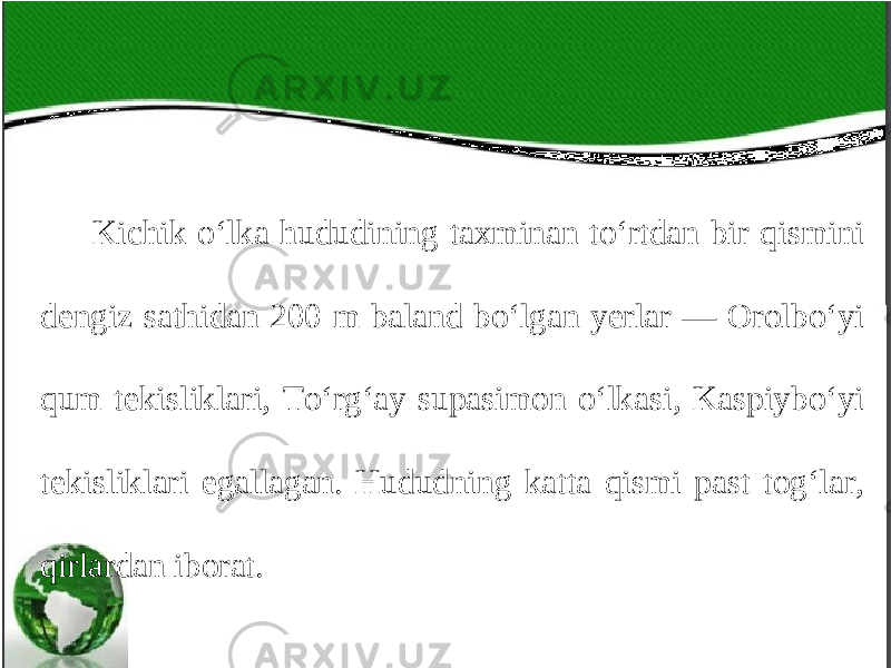 Kichik o‘lka hududining taxminan to‘rtdan bir qismini dengiz sathidan 200 m baland bo‘lgan yerlar — Orolbo‘yi qum tekisliklari, To‘rg‘ay supasimon o‘lkasi, Kaspiybo‘yi tekisliklari egallagan. Hududning katta qismi past tog‘lar, qirlardan iborat. 