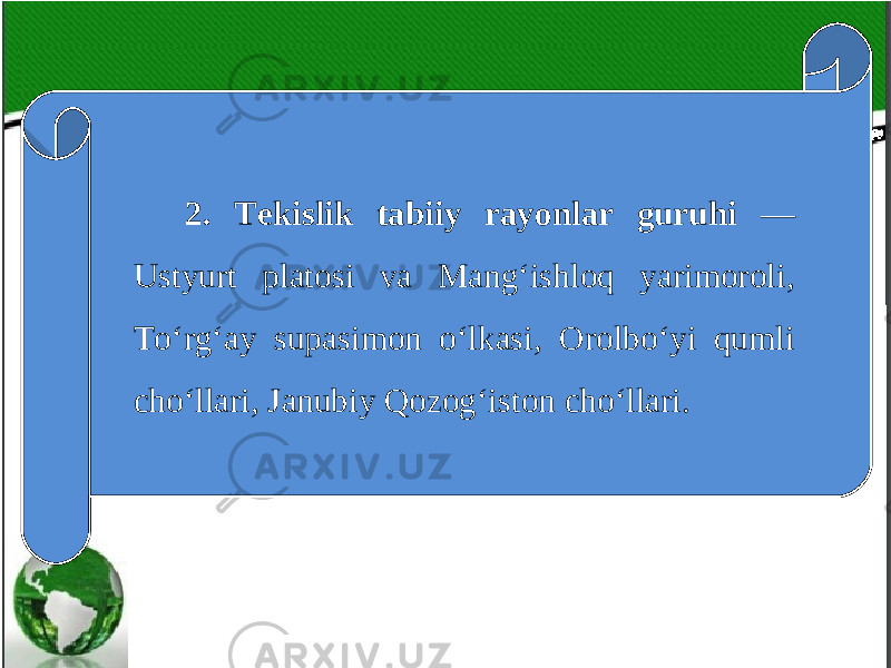 2. Tekislik tabiiy rayonlar guruhi — Ustyurt platosi va Mang‘ishloq yarimoroli, To‘rg‘ay supasimon o‘lkasi, Orolbo‘yi qumli cho‘llari, Janubiy Qozog‘iston cho‘llari. 