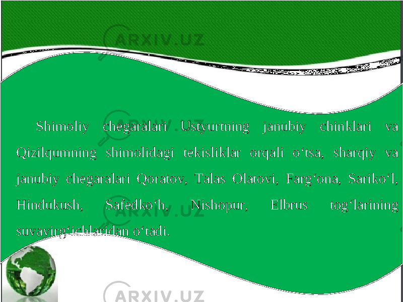 Shimoliy chegaralari Ustyurtning janubiy chinklari va Qizilqumning shimolidagi tekisliklar orqali o‘tsa, sharqiy va janubiy chegaralari Qoratov, Talas Olatovi, Farg‘ona, Sariko‘l, Hindukush, Safedko‘h, Nishopur, Elbrus tog‘larining suvayirg‘ichlaridan o‘tadi. 