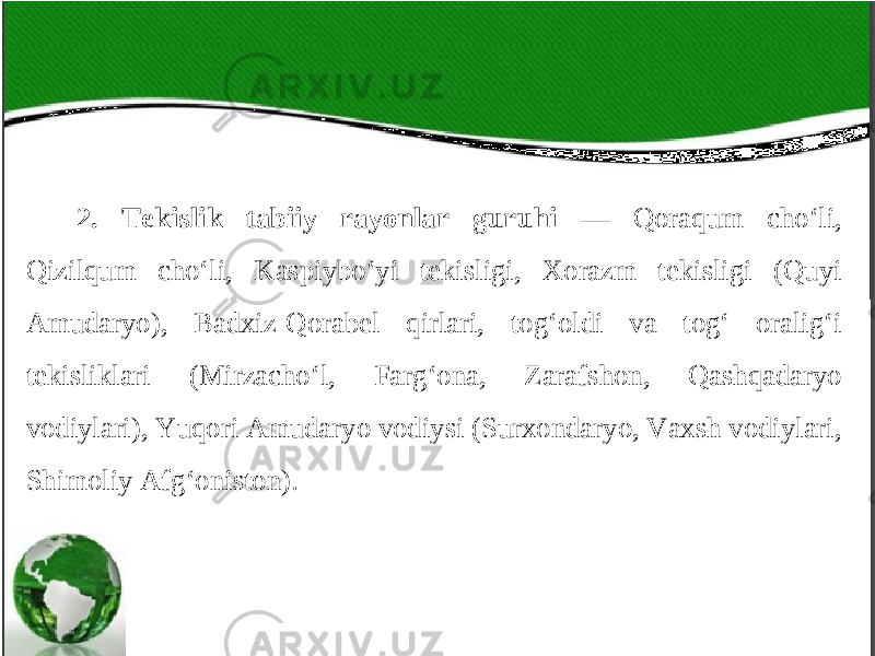 2. Tekislik tabiiy rayonlar guruhi — Qoraqum cho‘li, Qizilqum cho‘li, Kaspiybo‘yi tekisligi, Xorazm tekisligi (Quyi Amudaryo), Badxiz-Qorabel qirlari, tog‘oldi va tog‘ oralig‘i tekisliklari (Mirzacho‘l, Farg‘ona, Zarafshon, Qashqadaryo vodiylari), Yuqori Amudaryo vodiysi (Surxondaryo, Vaxsh vodiylari, Shimoliy Afg‘oniston). 