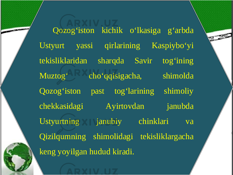 Qozog‘iston kichik o‘lkasiga g‘arbda Ustyurt yassi qirlarining Kaspiybo‘yi tekisliklaridan sharqda Savir tog‘ining Muztog‘ cho‘qqisigacha, shimolda Qozog‘iston past tog‘larining shimoliy chekkasidagi Ayirtovdan janubda Ustyurtning janubiy chinklari va Qizilqumning shimolidagi tekisliklargacha keng yoyilgan hudud kiradi. 