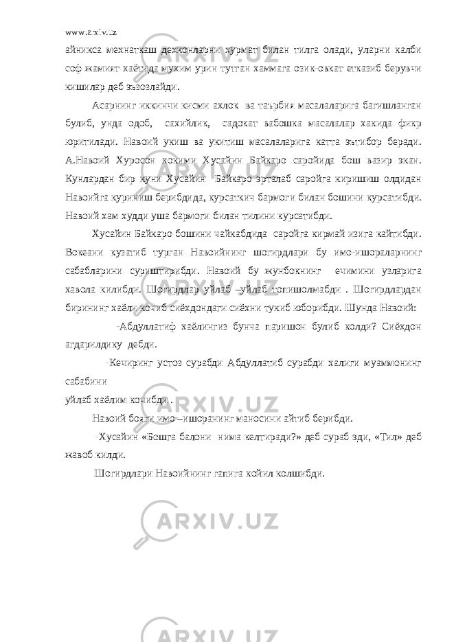 www.arxiv.uz айникса мехнаткаш дехконларни хурмат билан тилга олади, уларни калби соф жамият хаётида мухим урин тутган хаммага озик-овкат етказиб берувчи кишилар деб эъзозлайди. Асарнинг иккинчи кисми ахлок ва таърбия масалаларига багишланган булиб, унда одоб, сахийлик, садокат вабошка масалалар хакида фикр юритилади. Навоий укиш ва укитиш масалаларига катта эътибор беради. А.Навоий Хуросон хокими Хусайин Байкаро саройида бош вазир экан. Кунлардан бир куни Хусайин Байкаро эрталаб саройга киришиш олдидан Навоийга куриниш берибдида, курсаткич бармоги билан бошини курсатибди. Навоий хам худди уша бармоги билан тилини курсатибди. Хусайин Байкаро бошини чайкабдида саройга кирмай изига кайтибди. Вокеани кузатиб турган Навоийнинг шогирдлари бу имо-ишораларнинг сабабларини суриштирибди. Навоий бу жунбокнинг ечимини узларига хавола килибди. Шогирдлар уйлаб –уйлаб топишолмабди . Шогирдлардан бирининг хаёли кочиб сиёхдондаги сиёхни тукиб юборибди. Шунда Навоий: -Абдуллатиф хаёлингиз бунча паришон булиб колди? Сиёхдон агдарилдику дебди. -Кечиринг устоз сурабди Абдуллатиб сурабди халиги муаммонинг сабабини уйлаб хаёлим кочибди . Навоий бояги имо –ишоранинг маносини айтиб берибди. -Хусайин «Бошга балони нима келтиради?» деб сураб эди, «Тил» деб жавоб килди. Шогирдлари Навоийнинг гапига койил колшибди. 