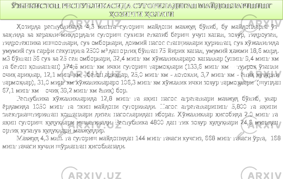 ЎЗБЕКИСТОН РЕСПУБЛИКАСИДА СУҒОРИЛАДИГАН МАЙДОНЛАРИНИНГ ҲОЗИРГИ ҲОЛАТИ Ҳозирда республикада 4,3 млн.га суғориш майдони мавжуд бўлиб, бу майдонларга ўз вақтида ва керакли миқдордаги суғориш сувини етказиб бериш учун канал, зовур, гидроузел, гидротехника иншоотлари, сув омборлари, доимий насос станциялари қурилган, сув хўжалигида умумий сув сарфи секундига 2500 м 3 дан ортиқ бўлган 75 йирик канал, умумий ҳажми 18,6 млрд. м3 бўлган 56 сув ва 25 сел омборлари, 32,4 минг км хўжаликлараро каналлар (унинг 9,4 минг км га бетон қопланган) 174,5 минг км ички суғориш тармоқлари (133,6 минг км – тупроқ ўзанли очиқ ариқлар, 12,1 минг км - бетон ариқлар, 25,0 минг км - лотокли, 3,7 минг км - ёпиқ қувурли тармоқлар), 31,0 минг км хўжаликлараро 106,3 минг км хўжалик ички зовур тармоқлари (шундан 67,1 минг км – очиқ 39,2 минг км ёпиқ) бор. Республика хўжаликларида 12,8 минг га яқин насос агрегатлари мавжуд бўлиб, улар ёрдамида 1050 минг га экин майдони суғорилади. Насос агрегатларининг 5,800 га яқини электрлаштирилган қолганлари дизел насосларидан иборат. Хўжаликлар ҳисобида 2.0 минг га яқин суғориш қудуқлари ишлатилади. Республика 4800 дан тик зовур қудуқлари 24,6 мингдан ортиқ кузатув қудуқлари мавжуддир. Мавжуд 4,3 млн. га суғориш майдонидан 144 минг гачаси кучсиз, 668 минг гачаси ўрта, 168 минг гачаси кучли шўрланган ҳисобланади. 