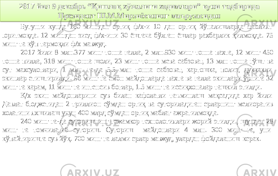 2017 йил 9 декабрь “Қишлоқ хўжалиги ходимлари” куни тадбирида Президент Ш.М.Мирзиёевнинг маърузасидан Бугунги кунда 160 мингдан ортиқ ф/х-и 10 дан ортиқ йўналишларда фаолият юритмоқда. 12 мингдан зиед ф/х-ини 30 ёшгача бўлган ёшлар рахбарлик қилмоқда. 75 минг та кўп тармоқли ф/х мавжуд. 2017 йили 8 млн.377 минг тонна ғалла, 2 млн.930 минг тонна пахта, 12 минг 450 тонна пилла, 318 минг тонна шоли, 23 минг тонна мева сабзоват, 13 млн тонна гўшт ва сут махсулотлари, 1 млн. га-да 5.5 млн тонна сабзоват, картошка, полиз, дуккакли экинлар етиштирилди. 96 минг га ёмон майдонларда пахта ва ғалла экинлари ўрнига 32 минг га карам, 11 минг га интенсив боғлар, 1.5 минг га иссиқхоналар ташкил этилди. Қ/х экин майдонларини сув билан кафолатли таъминлаш мақсадида хар йили Давлат бюджетидан 2 триллион сўмдан ортиқ ва суғориладиган ерларнинг мелиоратив холатини яхшилаш учун 400 млрд сўмдан ортиқ маблағ ажратилмоқда. 240 минг га-да суғоришнинг тежамкор технологиялари жорий этилди., шундан 28 минг га томчилатиб суғориш. Суғориш майдонлари 4 млн. 300 минг га, уни кўпайтиришга сув йўқ. 700 минг га лалми ерлар мавжуд, улардан фойдаланиш керак. 