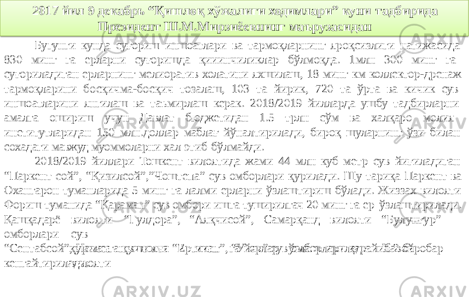 2017 йил 9 декабрь “Қишлоқ хўжалиги ходимлари” куни тадбирида Президент Ш.М.Мирзиёевнинг маърузасидан Бугунги кунда суғориш иншоатлари ва тармоқларнинг яроқсизлиги натижасида 830 минг га ерларни суғоришда қииинчиликлар бўлмоқда. 1млн 300 минг га суғориладиган ерларнинг мелиоратив холатини яхшилаш, 18 минг км коллектор-дренаж тармоқларини босқичма-босқич тозалаш, 103 та йирик, 720 та ўрта ва кичик сув иншоатларини янгилаш ва таъмирлаш керак. 2018/2019 йилларда ушбу тадбирларни амалга ошириш учун Давлат бюджетидан 1.5 трлн сўм ва халқаро молия институтларидан 150 млн.доллар маблағ йўналтирилади, бироқ шуларнинг ўзи билан сохадаги мавжуд муоммоларни хал этиб бўлмайди. 2018/2019 йиллари Тошкент вилоятида жами 44 млн куб метр сув йиғиладиган “Паркент сой”, “Қизилсой”,”Чоштепа” сув омборлари қурилади. Шу тариқа Паркент ва Охангарон туманларида 5 минг га лалми ерларни ўзлаштириш бўлади. Жиззах вилояти Фориш туманида “Қараман” сув омбори ишга туширилгач 20 минг га ер ўзлаштирилади. Қашқадарё омборлари ви л о я ти “ Г у л дора”, “ Ая қч исо й ”, С а м арқанд ви л о я ти “ Б у л у н ғ у р ” с у в қ у рил с а қ у ши м ч а 2 ми н г г а е рл ар ў з ла шт и рилад и . Н а в ой ви л о яти“ Сентабсой”, Наманган вилояти “Ертикан”, “Уйчи” сув омборлари қарайиб 2 баробар кенгайтирилади. 