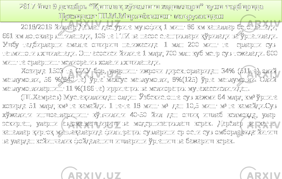 2017 йил 9 декабрь “Қишлоқ хўжалиги ходимлари” куни тадбирида Президент Ш.М.Мирзиёевнинг маърузасидан 2018/2019 йиллар Давлат дастурига мувофиқ 1 минг 86 км каналлар бетонланади, 661 км лотоклар янгиланади, 109 та ГТИ ва насос станциялари қўрилади ва ўрнатилади. Ушбу тадбирларни амалга ошириш натижасида 1 млн 200 минг га ерларни сув таъминоти яхшиланади. Энг асосиси йилига 1 млрд 700 млн куб метр сув тежалади. 600 минг га ерларнинг мелиоратив холати яхшиланади. Хозирда 1503 та СИУ бор, уларнинг ижрочи директорларидан 34% (511та) олий маълумотли, 56 %(840 та) ўрта махсус маълумотли, 8%(125) ўрта маълумотли. Олий маълумотлиларнинг 11 %(166 та) ирригация ва мелиорация мутахассислигидан. (Ш.Хамраев) Мустақилликдан олдин Ўзбекистонга сув хажми 64 млрд км 3 ўрнига хозирда 51 млрд км 3 га камайди. 1 га-га 18 минг м 3 дан 10,5 минг м 3 га камайди.Сув хўжалиги иншоатларининг кўпчилиги 40-50 йил дан ошиқ ишлаб келмоқда, улар эскирган, уларни автоматлаштириш ва модернизациялаш керак. Дарёлар ва катта каналлар қирғоқ минтақаларида фильтрация сувларини ер ости сув омборларида йиғиш ва улардан кейинчалик фойдаланиш ишларини ўрганиш ва бажариш керак. 