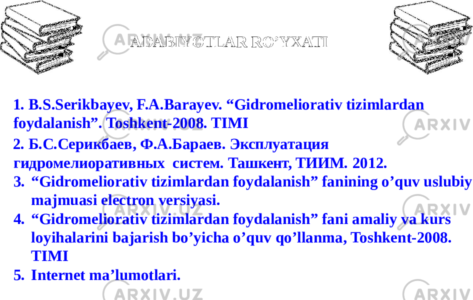 1. B.S.Serikbayev, F.A.Barayev. “Gidromeliorativ tizimlardan foydalanish”. Toshkent-2008. TIMI 2. Б.С.Серикбаев, Ф.А.Бараев. Эксплуатация гидромелиоративных систем. Ташкент, ТИИМ. 2012. 3. “ Gidromeliorativ tizimlardan foydalanish” fanining o’quv uslubiy majmuasi electron versiyasi. 4. “ Gidromeliorativ tizimlardan foydalanish” fani amaliy va kurs loyihalarini bajarish bo’yicha o’quv qo’llanma, Toshkent-2008. TIMI 5. Internet ma’lumotlari .ADABIYOTLAR RO’YXATI 