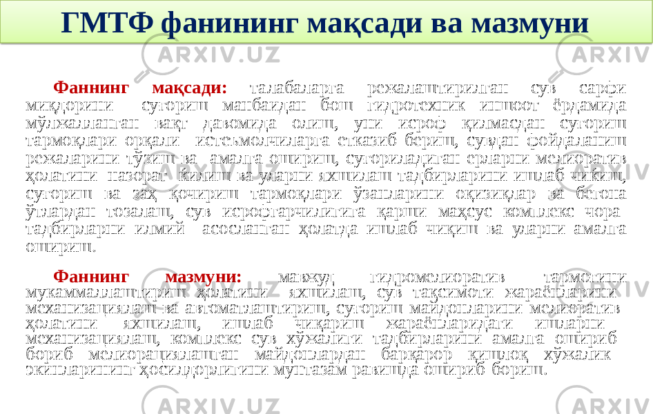 ГМТФ фанининг мақсади ва мазмуни Фаннинг мақсади: талабаларга режалаштирилган сув сарфи миқдорини суғориш манбаидан бош гидротехник иншоот ёрдамида мўлжалланган вақт давомида олиш, уни исроф қилмасдан суғориш тармоқлари орқали истеъмолчиларга етказиб бериш, сувдан фойдаланиш режаларини тўзиш ва амалга ошириш, суғориладиган ерларни мелиоратив ҳолатини назорат ќилиш ва уларни яхшилаш тадбирларини ишлаб чиќиш, суғориш ва заҳ қочириш тармоқлари ўзанларини оқизиқлар ва бегона ўтлардан тозалаш, сув исрофгарчилигига қарши маҳсус комплекс чора- тадбирларни илмий асосланган ҳолатда ишлаб чиқиш ва уларни амалга ошириш. Фаннинг мазмуни: мавжуд гидромелиоратив тармоғини мукаммаллаштириш ҳолатини яхшилаш, сув тақсимоти жараёнларини механизациялаш ва автоматлаштириш, суғориш майдонларини мелиоратив ҳолатини яхшилаш, ишлаб чиқариш жараёнларидаги ишларни механизациялаш, комплекс сув хўжалиги тадбирларини амалга ошириб бориб мелиорациялашган майдонлардан барқарор қишлоқ хўжалик экинларининг ҳосилдорлигини мунтазам равишда ошириб бориш. 