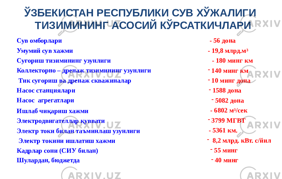 Сув омборлари Умумий сув хажми Суғориш тизимининг узунлиги Коллекторно – дренаж тизимининг узунлиги Тик суғориш ва дренаж скважиналар Насос станциялари Насос агрегатлари Ишлаб чиқариш хажми Электродвигателлар қуввати Электр токи билан таъминлаш узунлиги Электр токини ишлатиш хажми Кадрлар сони (СИУ билан) Шулардан, бюджетда - 56 дона - 19,8 млрд.м 3 - 180 минг км - 140 минг км - 10 минг дона - 1588 дона - 5082 дона - 6802 м 3 /сек - 3799 МГВТ - 5361 км. - 8,2 млрд. кВт. с/йил - 55 минг - 40 мингЎЗБЕКИСТАН РЕСПУБЛИКИ СУВ ХЎЖАЛИГИ ТИЗИМИНИНГ АСОСИЙ КЎРСАТКИЧЛАРИ 