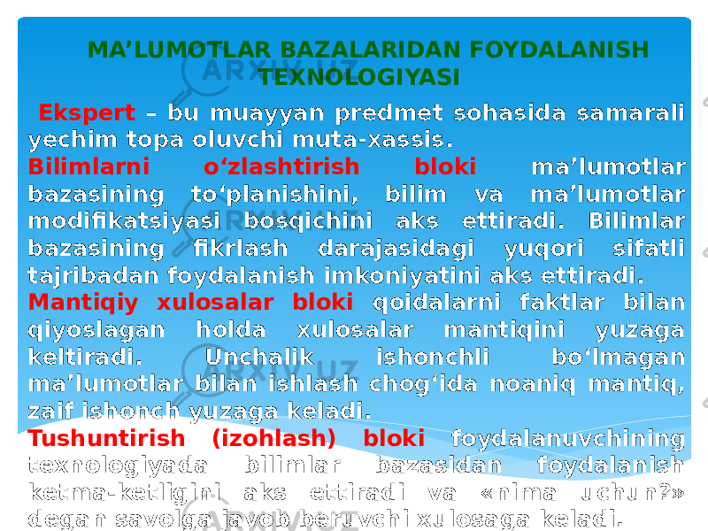 MA’LUMOTLAR BAZALARIDAN FOYDALANISH TEXNOLOGIYASI Ekspert – bu muayyan predmet sohasida samarali yechim topa oluvchi muta-xassis. Bilimlarni o‘zlashtirish bloki ma’lumotlar bazasining to‘planishini, bilim va ma’lumotlar modifikatsiyasi bosqichini aks ettiradi. Bilimlar bazasining fikrlash darajasidagi yuqori sifatli tajribadan foydalanish imkoniyatini aks ettiradi. Mantiqiy xulosalar bloki qoidalarni faktlar bilan qiyoslagan holda xulosalar mantiqini yuzaga keltiradi. Unchalik ishonchli bo‘lmagan ma’lumotlar bilan ishlash chog‘ida noaniq mantiq, zaif ishonch yuzaga keladi. Tushuntirish (izohlash) bloki foydalanuvchining texnologiyada bilimlar bazasidan foydalanish ketma-ketligini aks ettiradi va «nima uchun?» degan savolga javob beruvchi xulosaga keladi. 