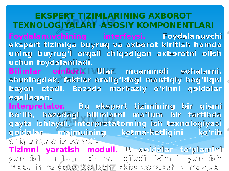 Foydalanuvchining interfeysi. Foydalanuvchi ekspert tizimiga buyruq va axborot kiritish hamda uning buyrug‘i orqali chiqadigan axborotni olish uchun foydalaniladi. Bilimlar ombori. Ular muammoli sohalarni, shuningdek, faktlar oralig‘idagi mantiqiy bog‘liqni bayon etadi. Bazada markaziy o‘rinni qoidalar egallagan. Interpretator. Bu ekspert tizimining bir qismi bo‘lib, bazadagi bilimlarni ma’lum bir tartibda qayta ishlaydi. Interpretatorning ish texnologiyasi qoidalar majmuining ketma-ketligini ko‘rib chiqishga olib boradi. Tizimni yaratish moduli. U qoidalar to‘plamini yaratish uchun xizmat qiladi.Tizimni yaratish modulining asosi bo‘lgan ikkita yondoshuv mavjud: dasturlashtirishning algoritmik tilidan foydalanish va ekspert tizimi qobig‘idan foydalanish. EKSPERT TIZIMLARINING AXBOROT TEXNOLOGIYALARI ASOSIY KOMPONENTLARI 