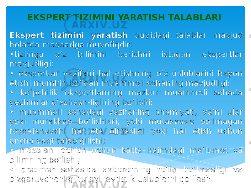 Ekspert tizimini yaratish quyidagi talablar mavjud holatda maqsadga muvofiqdir: • tizimga o‘z bilimini berishni istagan ekspertlar mavjudligi; • ekspertlar vazifani hal etishning o‘z uslublarini bayon etishi mumkin bo‘lgan muammoli sohaning mavjudligi; • ko‘pchilik ekspertlarning mazkur muammoli sohada yechimlar o‘xshash-ligining bo‘lishi; • muammoli sohadagi vazifaning ahamiyati, ya’ni ular yoki murakkab bo‘lishlari, yoki mutaxassis bo‘lmagan foydalanuvchi hal eta olmasligi yoki hal etish uchun ancha vaqt talab qilishi; • masalani echish uchun katta hajmdagi ma’lumot va bilimning bo‘lishi; • predmet sohasida axborotning to‘liq bo‘lmasligi va o‘zgaruvchanligi tufayli evristik uslublarni qo‘llash. EKSPERT TIZIMINI YARATISH TALABLARI 