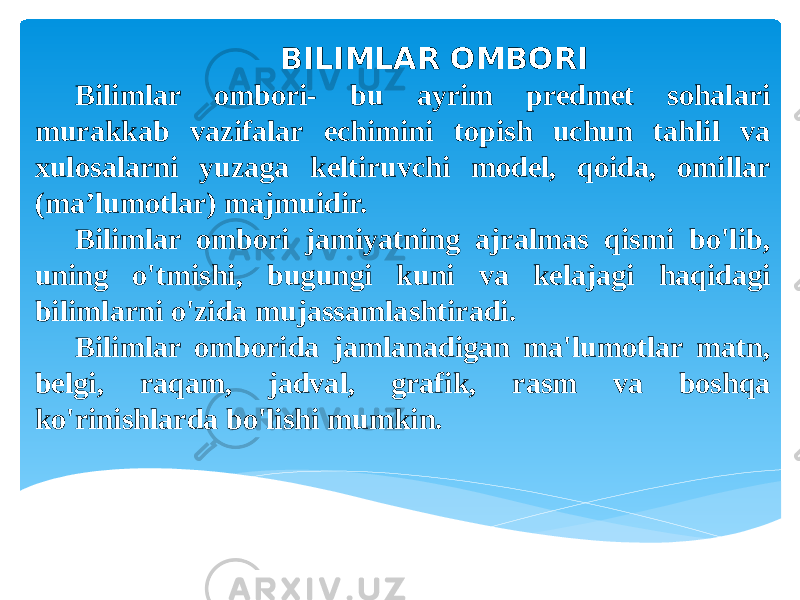 BILIMLAR OMBORI Bilimlar ombori- bu ayrim predmet sohalari murakkab vazifalar echimini topish uchun tahlil va xulosalarni yuzaga keltiruvchi model, qoida, omillar (ma’lumotlar) majmuidir. Bilimlar ombori jamiyatning ajralmas qismi bo&#39;lib, uning o&#39;tmishi, bugungi kuni va kelajagi haqidagi bilimlarni o&#39;zida mujassamlashtiradi. Bilimlar omborida jamlanadigan ma&#39;lumotlar matn, belgi, raqam, jadval, grafik, rasm va boshqa ko&#39;rinishlarda bo&#39;lishi mumkin. 
