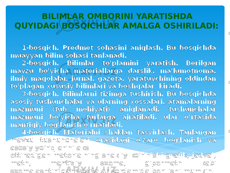 BILIMLAR OMBORINI YARATISHDA QUYIDAGI BOSQICHLAR AMALGA OSHIRILADI: 1-bosqich. Predmet sohasini aniqlash. Bu bosqichda muayyan bilim sohasi tanlanadi. 2-bosqich. Bilimlar to&#39;plamini yaratish. Berilgan mavzu bo&#39;yicha materiallarga darslik, ma&#39;lumotnoma, ilmiy maqolalar, jurnal, gazeta, yaratuvchining oldindan to&#39;plagan xususiy bilimlari va boshqalar kiradi. 3-bosqich. Bilimlarni tizimga tushirish. Bu bosqichda asosiy tushunchalar va ularning xossalari, atamalarning mazmuni (tub mohiyati) aniqlanadi, tushunchalar mazmuni bo&#39;yicha turlarga ajratiladi, ular o&#39;rtasida mantiqiy bog&#39;lanish o&#39;rnatiladi. 4-bosqich. Materialni shaklan tasvirlash. Tanlangan mavzu tushunchalari orasidagi o&#39;zaro bog&#39;lanish va asosiy yo&#39;riqlarini aks ettiradigan materialning shakliy ko&#39;rinishi grafik, jadval, matn, mantiqiy sxema, gipermatn kabi sxemalashtirilgan vositalar yordamida berilishi mumkin. 
