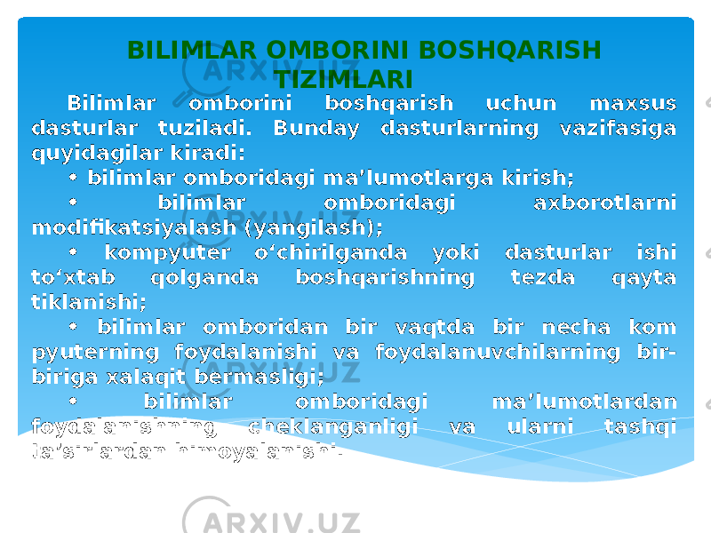 BILIMLAR OMBORINI BOSHQARISH TIZIMLARI Bilimlar omborini boshqarish uchun maxsus dasturlar tuziladi. Bunday dasturlarning vazifasiga quyidagilar kiradi: • bilimlar omboridagi ma’lumotlarga kirish; • bilimlar omboridagi axborotlarni modifikatsiyalash (yangilash); • kompyuter o‘chirilganda yoki dasturlar ishi to‘xtab qolganda boshqarishning tezda qayta tiklanishi; • bilimlar omboridan bir vaqtda bir necha kom pyuterning foydalanishi va foydalanuvchilarning bir- biriga xalaqit bermasligi; • bilimlar omboridagi ma’lumotlardan foydalanishning cheklanganligi va ularni tashqi ta’sirlardan himoyalanishi.     