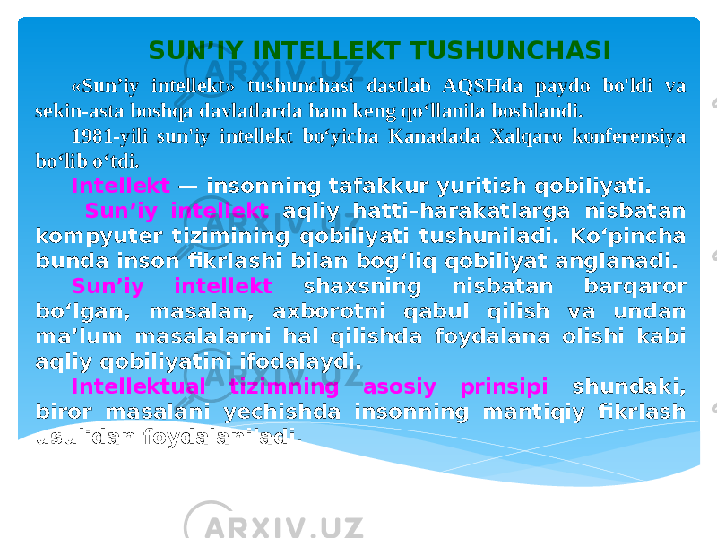 SUN’IY INTELLEKT TUSHUNCHASI «Sun’iy intellekt» tushunchasi dastlab AQSHda paydo bo&#39;ldi va sekin-asta boshqa davlatlarda ham keng qo‘llanila boshlandi. 1981-yili sun&#39;iy intellekt bo‘yicha Kanadada Xalqaro konferensiya bo‘lib o‘tdi. Intellekt — insonning tafakkur yuritish qobiliyati. Sun’iy intellekt aqliy hatti–harakatlarga nisbatan kompyuter tizimining qobiliyati tushuniladi. Ko‘pincha bunda inson fikrlashi bilan bog‘liq qobiliyat anglanadi. Sun’iy intellekt shaxsning nisbatan barqaror bo‘lgan, masalan, axborotni qabul qilish va undan ma’lum masalalarni hal qilishda foydalana olishi kabi aqliy qobiliyatini ifodalaydi. Intellektual tizimning asosiy prinsipi shundaki, biror masalani yechishda insonning mantiqiy fikrlash usulidan foydalaniladi. 