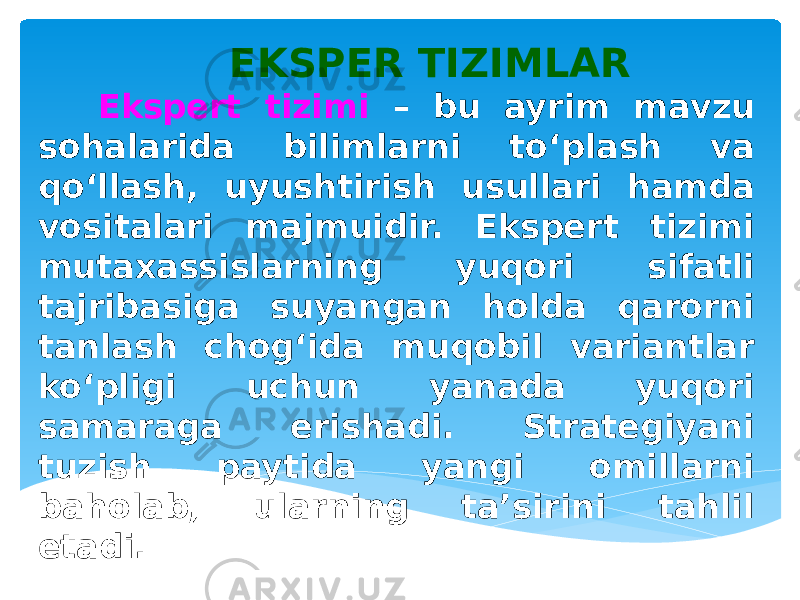 EKSPER TIZIMLAR Ekspert tizimi – bu ayrim mavzu sohalarida bilimlarni to‘plash va qo‘llash, uyushtirish usullari hamda vositalari majmuidir. Ekspert tizimi mutaxassislarning yuqori sifatli tajribasiga suyangan holda qarorni tanlash chog‘ida muqobil variantlar ko‘pligi uchun yanada yuqori samaraga erishadi. Strategiyani tuzish paytida yangi omillarni baholab, ularning ta’sirini tahlil etadi. 