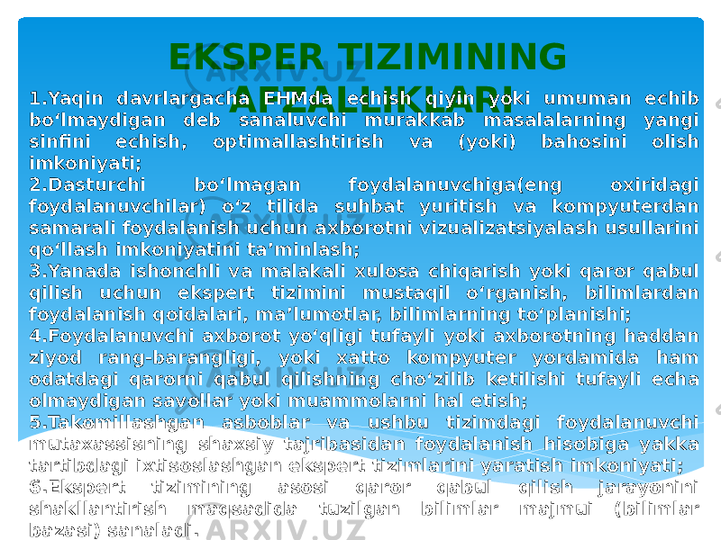 EKSPER TIZIMINING AFZALLIKLARI 1.Yaqin davrlargacha EHMda echish qiyin yoki umuman echib bo‘lmaydigan deb sanaluvchi murakkab masalalarning yangi sinfini echish, optimallashtirish va (yoki) bahosini olish imkoniyati; 2.Dasturchi bo‘lmagan foydalanuvchiga(eng oxiridagi foydalanuvchilar) o‘z tilida suhbat yuritish va kompyuterdan samarali foydalanish uchun axborotni vizualizatsiyalash usullarini qo‘llash imkoniyatini ta’minlash; 3.Yanada ishonchli va malakali xulosa chiqarish yoki qaror qabul qilish uchun ekspert tizimini mustaqil o‘rganish, bilimlardan foydalanish qoidalari, ma’lumotlar, bilimlarning to‘planishi; 4.Foydalanuvchi axborot yo‘qligi tufayli yoki axborotning haddan ziyod rang-barangligi, yoki xatto kompyuter yordamida ham odatdagi qarorni qabul qilishning cho‘zilib ketilishi tufayli echa olmaydigan savollar yoki muammolarni hal etish; 5.Takomillashgan asboblar va ushbu tizimdagi foydalanuvchi mutaxassisning shaxsiy tajribasidan foydalanish hisobiga yakka tartibdagi ixtisoslashgan ekspert tizimlarini yaratish imkoniyati; 6.Ekspert tizimining asosi qaror qabul qilish jarayonini shakllantirish maqsadida tuzilgan bilimlar majmui (bilimlar bazasi) sanaladi. 