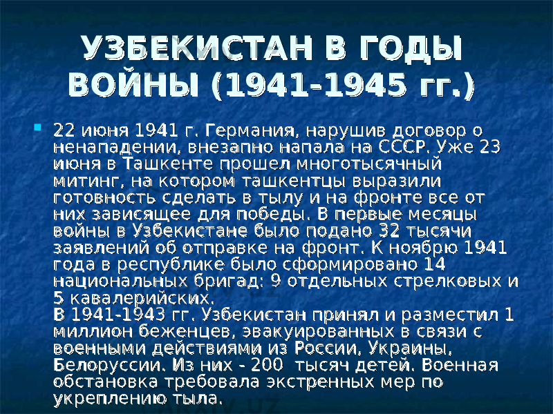 УЗБЕКИСТАН В ГОДЫ УЗБЕКИСТАН В ГОДЫ ВОЙНЫ (1941-1945 гг.) ВОЙНЫ (1941-1945 гг.)   22 июня 1941 г. Германия, нарушив договор о 22 июня 1941 г. Германия, нарушив договор о ненападении, внезапно напала на СССР. Уже 23 ненападении, внезапно напала на СССР. Уже 23 июня в Ташкенте прошел многотысячный июня в Ташкенте прошел многотысячный митинг, на котором ташкентцы выразили митинг, на котором ташкентцы выразили готовность сделать в тылу и на фронте все от готовность сделать в тылу и на фронте все от них зависящее для победы. В первые месяцы них зависящее для победы. В первые месяцы войны в Узбекистане было подано 32 тысячи войны в Узбекистане было подано 32 тысячи заявлений об отправке на фронт. К ноябрю 1941 заявлений об отправке на фронт. К ноябрю 1941 года в республике было сформировано 14 года в республике было сформировано 14 национальных бригад: 9 отдельных стрелковых и национальных бригад: 9 отдельных стрелковых и 5 кавалерийских. 5 кавалерийских.  В 1941-1943 гг. Узбекистан принял и разместил 1 В 1941-1943 гг. Узбекистан принял и разместил 1 миллион беженцев, эвакуированных в связи с миллион беженцев, эвакуированных в связи с военными действиями из России, Украины, военными действиями из России, Украины, Белоруссии. Из них - 200  тысяч детей. Военная Белоруссии. Из них - 200  тысяч детей. Военная обстановка требовала экстренных мер по обстановка требовала экстренных мер по укреплению тыла. укреплению тыла. 