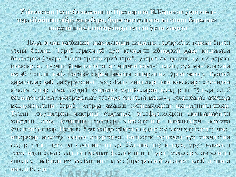 Ўзбекистон Республикасининг Президенти И.Каримов ўқитувчи- мураббийнинг обрў-эътибори, бурч масъулияти ва унинг баркамол шахсни шакллантиришда тутган ўрни ҳақида Педагоглик касбининг шаклланиши кишилик тараққиёти тарихи билан узвий боғлиқ. Териб-термачлаб кун кечирган ибтидоий давр кишилари болаларни ўзлари билан эргаштириб юриб, уларга ов қилиш, турли дарахт меваларини териш, ўсимликларнинг илдизи ковлаб олиш, сув манбаларини излаб топиш каби ҳаракатларни амалга оширишни ўргатганлар. Бундай ҳаракатлар қабила (уруғ)нинг тажрибали кишилари ёки кексалар томонидан амалга оширилган. Оддий кундалик эҳтиёжларни қондириш йўлида олиб борилаётган хатти-ҳаракатлар асосида ёшларга мавжуд тажрибалар асосида маълумотларни бериб, уларда амалий кўникмаларни шакллантирганлар. Турли товушларни чиқариш ёрдамида атрофдагиларни яқинлашаётган хавфдан огоҳ қилишни болалар катталарнинг намуналари асосида ўзлаштирганлар. Нутқ ва ёзув пайдо бўлгунга қадар бу каби ҳаракатлар имо- ишоралар асосида амалга оширилган. Кишилик тарихида туб инқилобни содир этган нутқ ва ёзувнинг пайдо бўлиши, шунингдек, уруғ жамоаси томонидан бажариладиган меҳнат фаолиятининг турли соҳаларга ажралиши ёшларга нисбатан муносабатнинг илғор (прогрессив) характер касб этишига имкон берди. 