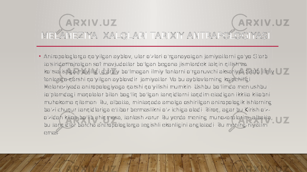 MELANEZIYA XALQLARI TARIXIY ANTRAPOLOGIYASI • Antropologlarga qo&#39;yilgan ayblov, ular o&#39;zlari o&#39;rganayotgan jamiyatlarni go&#39;yo G&#39;arb ta&#39;siridan ajralgan sof mavjudotlar bo&#39;lgan begona jismlardek talqin qilish va ko&#39;rsatishga moyilligi g&#39;arbiy bo&#39;lmagan ilmiy fanlarni o&#39;rganuvchi aksariyat G&#39;arb ilmiy fanlariga qarshi qo&#39;yilgan ayblovdir. jamiyatlar. Va bu ayblovlarning ko&#39;pchiligi Melaneziyada antropologiyaga qarshi qo&#39;yilishi mumkin. Ushbu bo&#39;limda men ushbu to&#39;plamdagi maqolalar bilan bog&#39;liq bo&#39;lgan tanqidlarni taqdim etadigan ikkita kitobni muhokama qilaman. Bu, albatta, mintaqada amalga oshirilgan antropologik ishlarning ba&#39;zi chuqur tanqidlariga e&#39;tibor bermaslikni o&#39;z ichiga oladi. Biroq, agar bu Kirish o&#39;z- o&#39;zidan kitob bo&#39;lib chiqmasa, tanlash zarur. Bu yerda mening munozaralarim, albatta, bu tanqidlar barcha antropologlarga tegishli ekanligini anglatadi. Bu mening niyatim emas. 