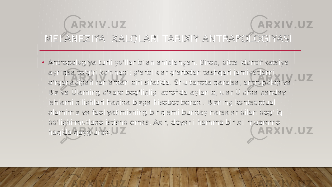 MELANEZIYA XALQLARI TARIXIY ANTRAPOLOGIYASI • Antropologiya turli yo&#39;llar bilan aniqlangan. Biroq, bitta identifikatsiya ayniqsa to&#39;g&#39;ri ko&#39;rinadi: g&#39;arbliklar g&#39;arbdan tashqari jamiyatlarni o&#39;rganadigan fanlardan biri sifatida. Shu tarzda qaralsa, antropologiya Biz va Ularning o&#39;zaro bog&#39;liqligi atrofida aylanib, ular U erda qanday ishlarni qilishlari haqida bizga hisobot beradi. Bizning kontseptual olamimiz va faoliyatimizning bir qismi bunday narsalar bilan bog&#39;liq bo&#39;lishi mutlaqo istisno emas. Axir, deyarli hamma bir xil muammo haqida qayg&#39;uradi.  