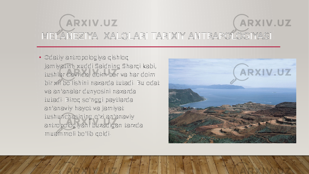 MELANEZIYA XALQLARI TARIXIY ANTRAPOLOGIYASI • Odatiy antropologiya qishloq jamiyatini, xuddi Saidning Sharqi kabi, tushlar davrida, doim bor va har doim bir xil bo‘lishini nazarda tutadi. Bu odat va an&#39;analar dunyosini nazarda tutadi. Biroq so&#39;nggi paytlarda an&#39;anaviy hayot va jamiyat tushunchasining o&#39;zi an&#39;anaviy antropologiyani buzadigan tarzda muammoli bo&#39;lib qoldi.  