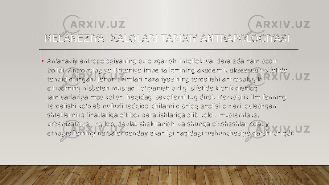 MELANEZIYA XALQLARI TARIXIY ANTRAPOLOGIYASI • An&#39;anaviy antropologiyaning bu o&#39;zgarishi intellektual darajada ham sodir bo&#39;ldi. Antropologiya Britaniya imperializmining akademik aksessuari sifatida tanqid qilingan. Jahon tizimlari nazariyasining tarqalishi antropologik e&#39;tiborning nisbatan mustaqil o&#39;rganish birligi sifatida kichik qishloq jamiyatlariga mos kelishi haqidagi savollarni tug&#39;dirdi. Marksistik ilm-fanning tarqalishi ko&#39;plab nufuzli tadqiqotchilarni qishloq aholisi o&#39;zlari joylashgan shtatlarning jihatlariga e&#39;tibor qaratishlariga olib keldi: mustamlaka, urbanizatsiya, inqilob, davlat shakllanishi va shunga o&#39;xshashlar odatiy etnograflarning narsalar qanday ekanligi haqidagi tushunchasiga qarshi chiqdi. 