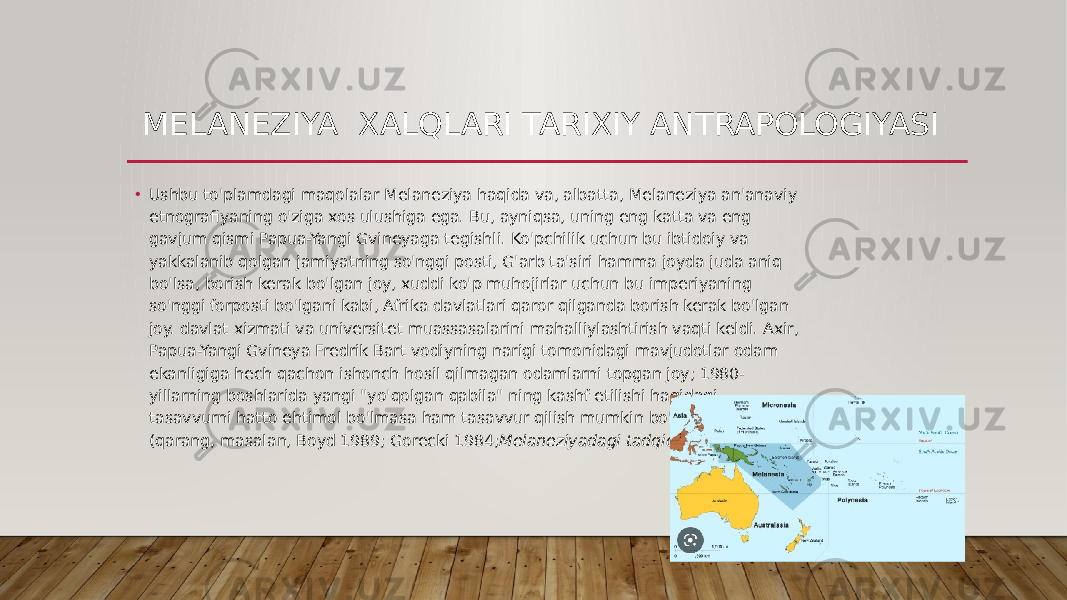 MELANEZIYA XALQLARI TARIXIY ANTRAPOLOGIYASI • Ushbu to&#39;plamdagi maqolalar Melaneziya haqida va, albatta, Melaneziya an&#39;anaviy etnografiyaning o&#39;ziga xos ulushiga ega. Bu, ayniqsa, uning eng katta va eng gavjum qismi Papua-Yangi Gvineyaga tegishli. Ko&#39;pchilik uchun bu ibtidoiy va yakkalanib qolgan jamiyatning so&#39;nggi posti, G&#39;arb ta&#39;siri hamma joyda juda aniq bo&#39;lsa, borish kerak bo&#39;lgan joy, xuddi ko&#39;p muhojirlar uchun bu imperiyaning so&#39;nggi forposti bo&#39;lgani kabi, Afrika davlatlari qaror qilganda borish kerak bo&#39;lgan joy. davlat xizmati va universitet muassasalarini mahalliylashtirish vaqti keldi. Axir, Papua-Yangi Gvineya Fredrik Bart vodiyning narigi tomonidagi mavjudotlar odam ekanligiga hech qachon ishonch hosil qilmagan odamlarni topgan joy; 1980- yillarning boshlarida yangi &#34;yo&#39;qolgan qabila&#34; ning kashf etilishi haqidagi tasavvurni hatto ehtimol bo&#39;lmasa ham tasavvur qilish mumkin bo&#39;lgan joy (qarang, masalan, Boyd 1989; Gorecki 1984; Melaneziyadagi tadqiqotlar  1985). 