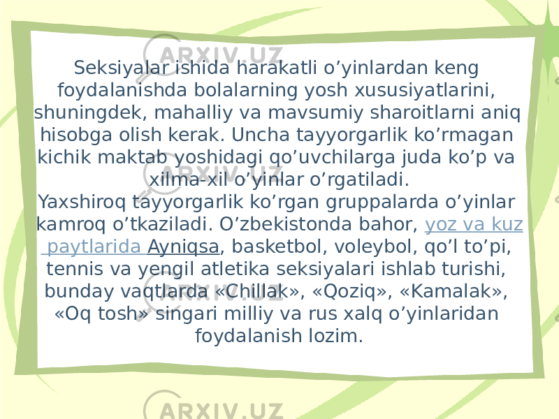 Seksiyalar ishida harakatli o’yinlardan keng foydalanishda bolalarning yosh xususiyatlarini, shuningdek, mahalliy va mavsumiy sharoitlarni aniq hisobga olish kerak. Uncha tayyorgarlik ko’rmagan kichik maktab yoshidagi qo’uvchilarga juda ko’p va xilma-xil o’yinlar o’rgatiladi. Yaxshiroq tayyorgarlik ko’rgan gruppalarda o’yinlar kamroq o’tkaziladi. O’zbekistonda bahor,  yoz va kuz paytlarida Ayniqsa , basketbol, voleybol, qo’l to’pi, tennis va yengil atletika seksiyalari ishlab turishi, bunday vaqtlarda «Chillak», «Qoziq», «Kamalak», «Oq tosh» singari milliy va rus xalq o’yinlaridan foydalanish lozim. 