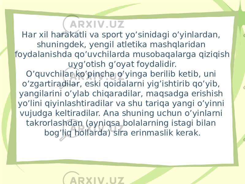 Har xil harakatli va sport yo’sinidagi o’yinlardan, shuningdek, yengil atletika mashqlaridan foydalanishda qo’uvchilarda musobaqalarga qiziqish uyg’otish g’oyat foydalidir. O’quvchilar ko’pincha o’yinga berilib ketib, uni o’zgartiradilar, eski qoidalarni yig’ishtirib qo’yib, yangilarini o’ylab chiqaradilar, maqsadga erishish yo’lini qiyinlashtiradilar va shu tariqa yangi o’yinni vujudga keltiradilar. Ana shuning uchun o’yinlarni takrorlashdan (ayniqsa bolalarning istagi bilan bog’liq hollarda) sira erinmaslik kerak. 