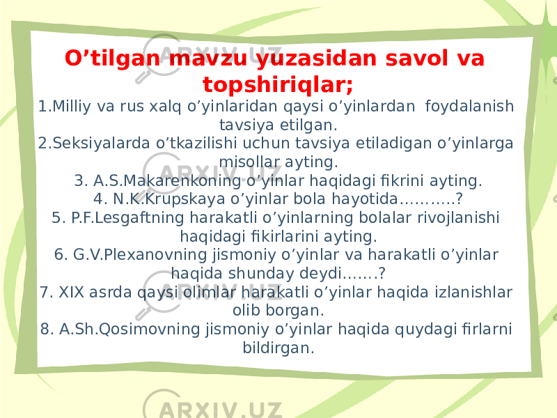 O’tilgan mavzu yuzasidan savol va topshiriqlar; 1.Milliy va rus xalq o’yinlaridan qaysi o’yinlardan foydalanish tavsiya etilgan. 2.Seksiyalarda o’tkazilishi uchun tavsiya etiladigan o’yinlarga misollar ayting. 3. A.S.Makarenkoning o’yinlar haqidagi fikrini ayting. 4. N.K.Krupskaya o’yinlar bola hayotida………..? 5. P.F.Lesgaftning harakatli o’yinlarning bolalar rivojlanishi haqidagi fikirlarini ayting. 6. G.V.Plexanovning jismoniy o’yinlar va harakatli o’yinlar haqida shunday deydi…….? 7. XIX asrda qaysi olimlar harakatli o’yinlar haqida izlanishlar olib borgan. 8. A.Sh.Qosimovning jismoniy o’yinlar haqida quydagi firlarni bildirgan. 