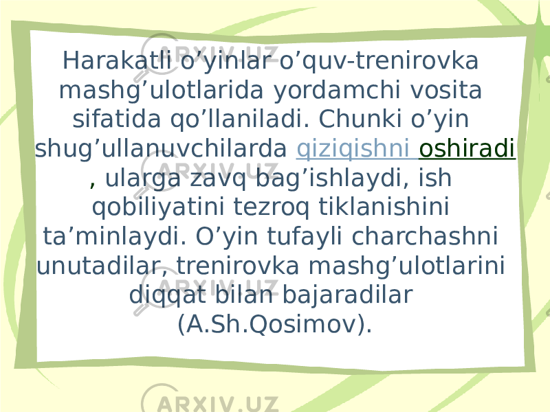 Harakatli o’yinlar o’quv-trenirovka mashg’ulotlarida yordamchi vosita sifatida qo’llaniladi. Chunki o’yin shug’ullanuvchilarda  qiziqishni oshiradi , ularga zavq bag’ishlaydi, ish qobiliyatini tezroq tiklanishini ta’minlaydi. O’yin tufayli charchashni unutadilar, trenirovka mashg’ulotlarini diqqat bilan bajaradilar (A.Sh.Qosimov). 