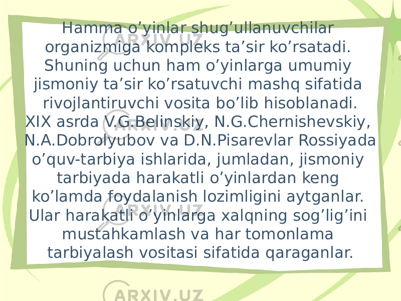 Hamma o’yinlar shug’ullanuvchilar organizmiga kompleks ta’sir ko’rsatadi. Shuning uchun ham o’yinlarga umumiy jismoniy ta’sir ko’rsatuvchi mashq sifatida rivojlantiruvchi vosita bo’lib hisoblanadi. XIX asrda V.G.Belinskiy, N.G.Chernishevskiy, N.A.Dobrolyubov va D.N.Pisarevlar Rossiyada o’quv-tarbiya ishlarida, jumladan, jismoniy tarbiyada harakatli o’yinlardan keng ko’lamda foydalanish lozimligini aytganlar. Ular harakatli o’yinlarga xalqning sog’lig’ini mustahkamlash va har tomonlama tarbiyalash vositasi sifatida qaraganlar. 