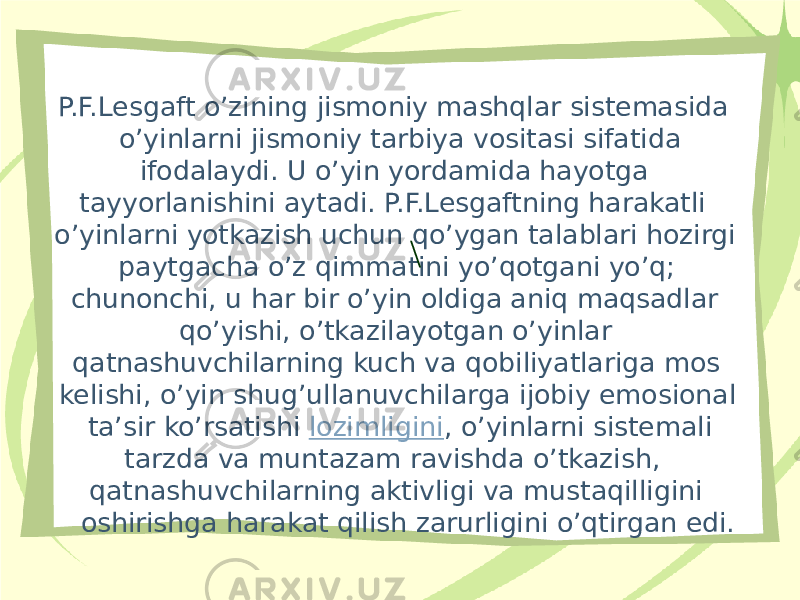 P.F.Lesgaft o’zining jismoniy mashqlar sistemasida o’yinlarni jismoniy tarbiya vositasi sifatida ifodalaydi. U o’yin yordamida hayotga tayyorlanishini aytadi. P.F.Lesgaftning harakatli o’yinlarni yotkazish uchun qo’ygan talablari hozirgi paytgacha o’z qimmatini yo’qotgani yo’q; chunonchi, u har bir o’yin oldiga aniq maqsadlar qo’yishi, o’tkazilayotgan o’yinlar qatnashuvchilarning kuch va qobiliyatlariga mos kelishi, o’yin shug’ullanuvchilarga ijobiy emosional ta’sir ko’rsatishi  lozimligini , o’yinlarni sistemali tarzda va muntazam ravishda o’tkazish, qatnashuvchilarning aktivligi va mustaqilligini oshirishga harakat qilish zarurligini o’qtirgan edi. \ 