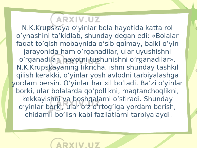 N.K.Krupskaya o’yinlar bola hayotida katta rol o’ynashini ta’kidlab, shunday degan edi: «Bolalar faqat to’qish mobaynida o’sib qolmay, balki o’yin jarayonida ham o’rganadilar, ular uyushishni o’rganadilar, hayotni tushunishni o’rganadilar». N.K.Krupskayaning fikricha, ishni shunday tashkil qilish kerakki, o’yinlar yosh avlodni tarbiyalashga yordam bersin. O’yinlar har xil bo’ladi. Ba’zi o’yinlar borki, ular bolalarda qo’pollikni, maqtanchoqlikni, kekkayishni va boshqalarni o’stiradi. Shunday o’yinlar borki, ular o’z o’rtog’iga yordam berish, chidamli bo’lish kabi fazilatlarni tarbiyalaydi. 