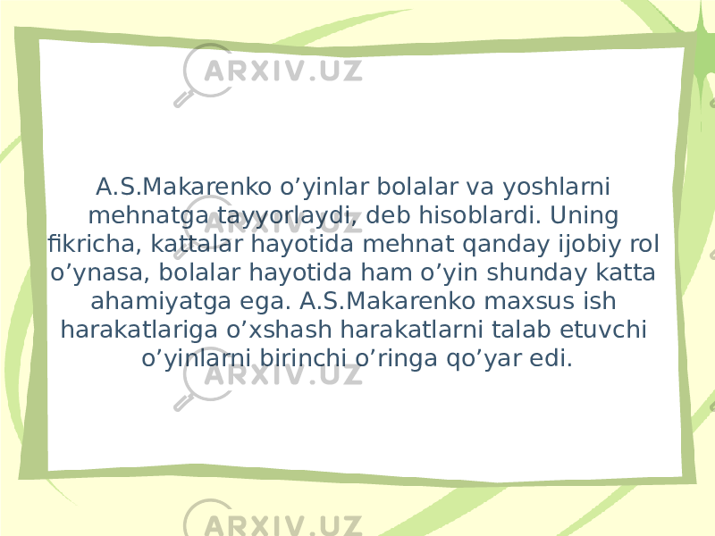 A.S.Makarenko o’yinlar bolalar va yoshlarni mehnatga tayyorlaydi, deb hisoblardi. Uning fikricha, kattalar hayotida mehnat qanday ijobiy rol o’ynasa, bolalar hayotida ham o’yin shunday katta ahamiyatga ega. A.S.Makarenko maxsus ish harakatlariga o’xshash harakatlarni talab etuvchi o’yinlarni birinchi o’ringa qo’yar edi. 