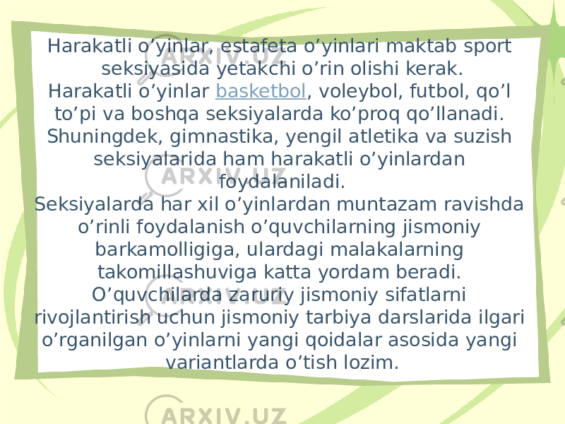 Harakatli o’yinlar, estafeta o’yinlari maktab sport seksiyasida yetakchi o’rin olishi kerak. Harakatli o’yinlar  basketbol , voleybol, futbol, qo’l to’pi va boshqa seksiyalarda ko’proq qo’llanadi. Shuningdek, gimnastika, yengil atletika va suzish seksiyalarida ham harakatli o’yinlardan foydalaniladi. Seksiyalarda har xil o’yinlardan muntazam ravishda o’rinli foydalanish o’quvchilarning jismoniy barkamolligiga, ulardagi malakalarning takomillashuviga katta yordam beradi. O’quvchilarda zaruriy jismoniy sifatlarni rivojlantirish uchun jismoniy tarbiya darslarida ilgari o’rganilgan o’yinlarni yangi qoidalar asosida yangi variantlarda o’tish lozim. 