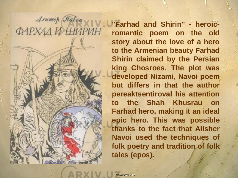 &#34;Farhad and Shirin&#34; - heroic- romantic poem on the old story about the love of a hero to the Armenian beauty Farhad Shirin claimed by the Persian king Chosroes. The plot was developed Nizami, Navoi poem but differs in that the author pereaktsentiroval his attention to the Shah Khusrau on Farhad hero, making it an ideal epic hero. This was possible thanks to the fact that Alisher Navoi used the techniques of folk poetry and tradition of folk tales (epos). www.arxiv.uz 