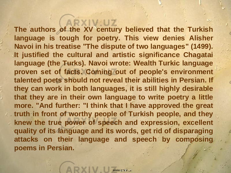 The authors of the XV century believed that the Turkish language is tough for poetry. This view denies Alisher Navoi in his treatise &#34;The dispute of two languages&#34; (1499). It justified the cultural and artistic significance Chagatai language (the Turks). Navoi wrote: Wealth Turkic language proven set of facts. Coming out of people&#39;s environment talented poets should not reveal their abilities in Persian. If they can work in both languages, it is still highly desirable that they are in their own language to write poetry a little more. &#34;And further: &#34;I think that I have approved the great truth in front of worthy people of Turkish people, and they knew the true power of speech and expression, excellent quality of its language and its words, get rid of disparaging attacks on their language and speech by composing poems in Persian. www.arxiv.uz 